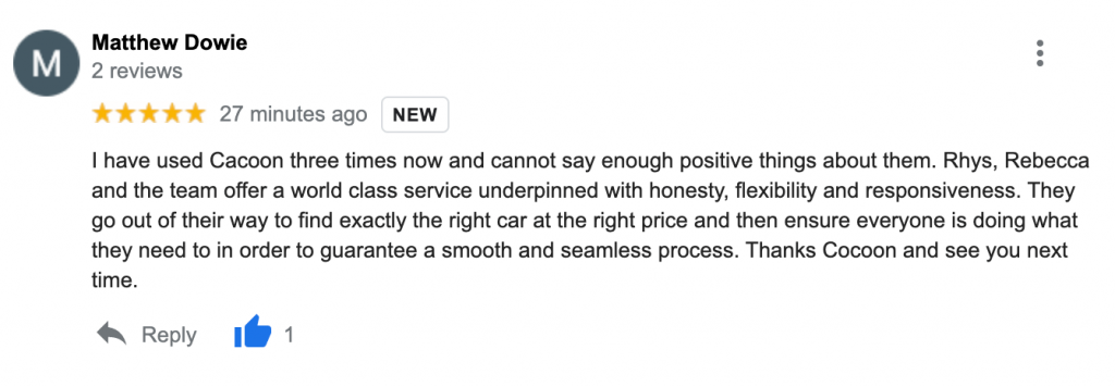 "I have used Cacoon three times now and cannot say enough positive things about them. Rhys, Rebecca and the team offer a world class service underpinned with honesty, flexibility and responsiveness. They go out of their way to find exactly the right car at the right price and then ensure everyone is doing what they need to in order to guarantee a smooth and seamless process. Thanks Cocoon and see you next time."