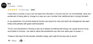 I have had a number of cars over the years from the team in Cocoon and for me, the flexibility, value and excitement of being able to change to a new car over a shorter than traditional term is simply fantastic. In my experience, the service levels at Cocoon are second to none and each car changeover has been timely and painless with great communication. The fun and excitement of driving a new car is always something that brings me a great amount of joy and thanks to Cocoon, I am able to relive this excitement over and over each year or sooner :-) Thanks to the team for the smooth collection today, can’t wait for the new one to arrive!